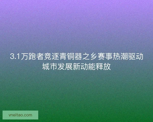 3.1万跑者竞逐青铜器之乡赛事热潮驱动城市发展新动能释放 3.1万跑者竞逐青铜器之乡赛事热潮驱动城市发展新动能释放
