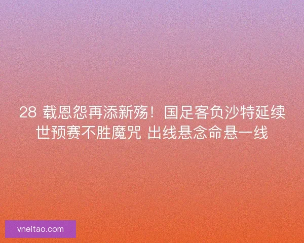 28 载恩怨再添新殇！国足客负沙特延续世预赛不胜魔咒 出线悬念命悬一线