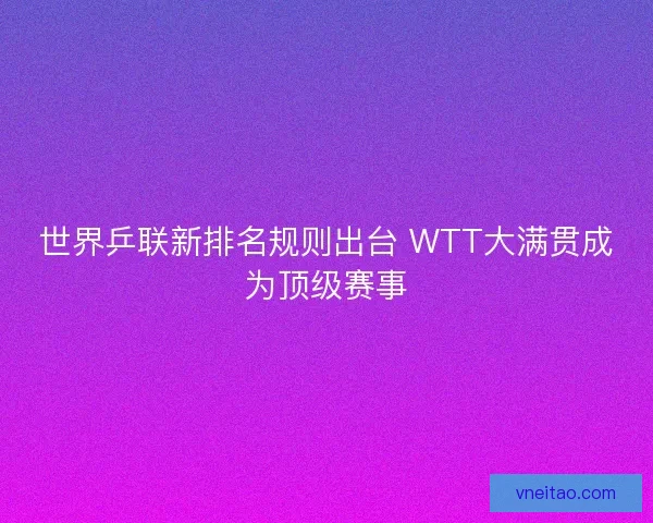 世界乒联新排名规则出台 WTT大满贯成为顶级赛事
