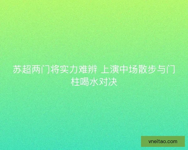 苏超两门将实力难辨 上演中场散步与门柱喝水对决
