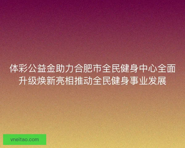 体彩公益金助力合肥市全民健身中心全面升级焕新亮相推动全民健身事业发展