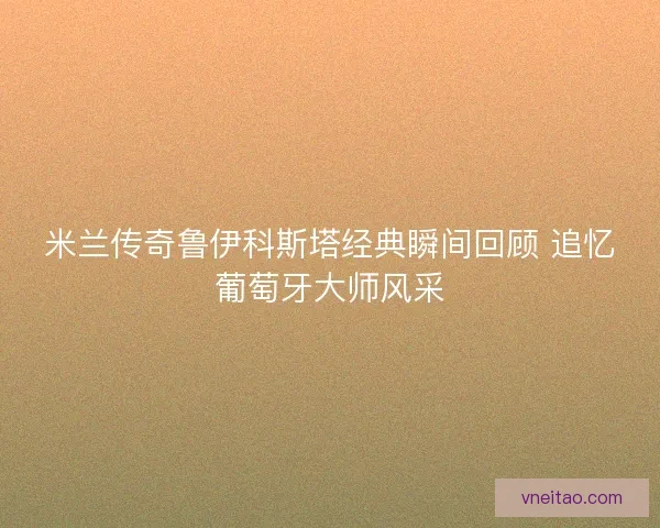 米兰传奇鲁伊科斯塔经典瞬间回顾 追忆葡萄牙大师风采