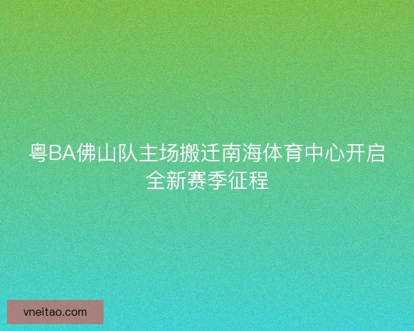 粤BA佛山队主场搬迁南海体育中心开启全新赛季征程 粤BA佛山队主场搬迁南海体育中心开启全新赛季征程