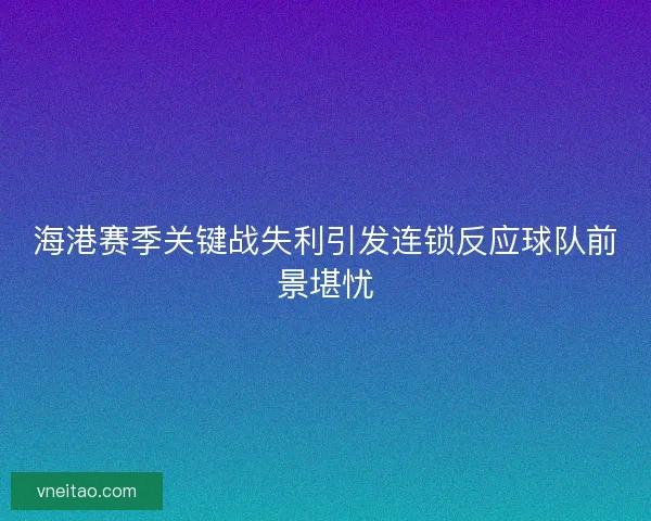 海港赛季关键战失利引发连锁反应球队前景堪忧 海港赛季关键战失利引发连锁反应球队前景堪忧
