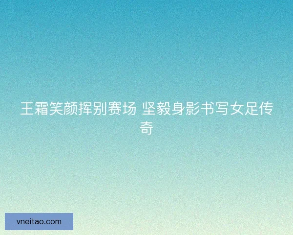 王霜笑颜挥别赛场 坚毅身影书写女足传奇 王霜笑颜挥别赛场 坚毅身影书写女足传奇