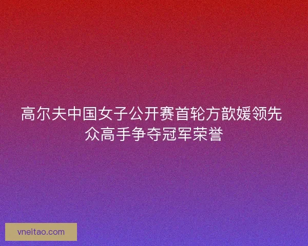 高尔夫中国女子公开赛首轮方歆媛领先 众高手争夺冠军荣誉