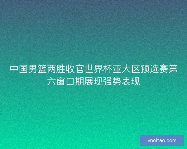 中国男篮两胜收官世界杯亚大区预选赛第六窗口期展现强势表现 中国男篮两胜收官世界杯亚大区预选赛第六窗口期展现强势表现
