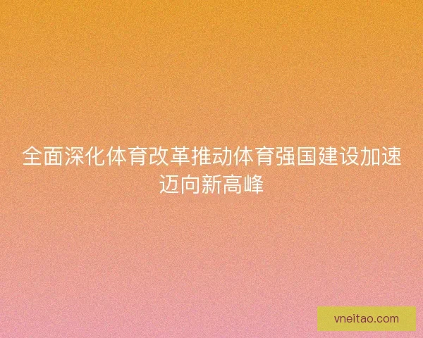 全面深化体育改革推动体育强国建设加速迈向新高峰 全面深化体育改革推动体育强国建设加速迈向新高峰