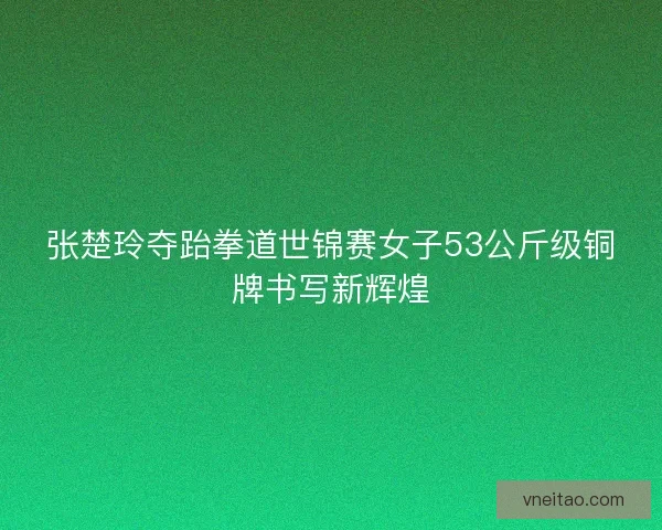 张楚玲夺跆拳道世锦赛女子53公斤级铜牌书写新辉煌 张楚玲夺跆拳道世锦赛女子53公斤级铜牌书写新辉煌