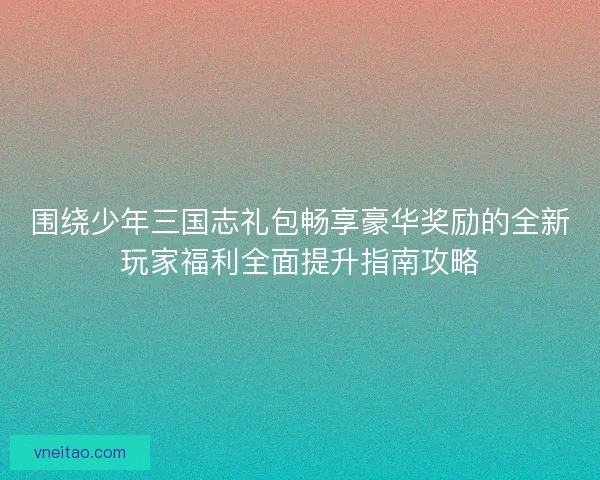 围绕少年三国志礼包畅享豪华奖励的全新玩家福利全面提升指南攻略 围绕少年三国志礼包畅享豪华奖励的全新玩家福利全面提升指南攻略